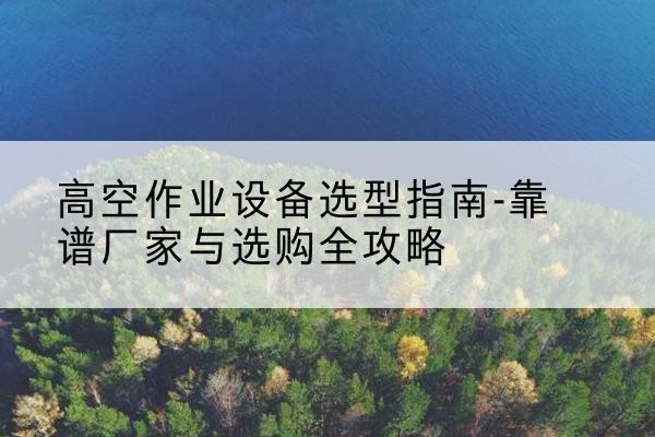 四会升降车厂家-高空作业设备选型指南-靠谱厂家与选购全攻略