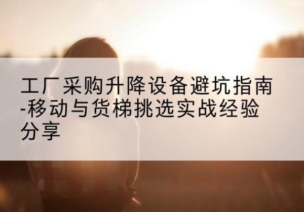 四会移动式升降机怎么选-工厂采购升降设备避坑指南-移动与货梯挑选实战经验分享