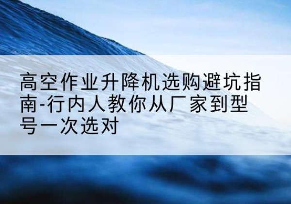 四会升降平台厂家-高空作业升降机选购避坑指南-行内人教你从厂家到型号一次选对