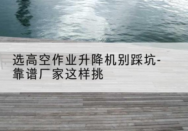 四会剪叉式升降机厂家-选高空作业升降机别踩坑-靠谱厂家这样挑