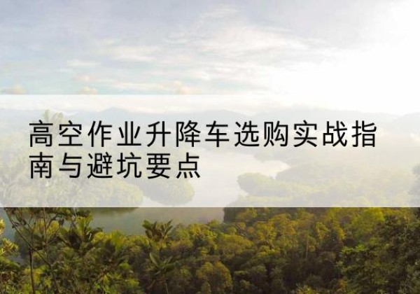 四会升降车怎么选-高空作业升降车选购实战指南与避坑要点