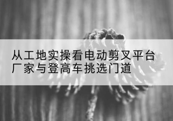 四会电动剪叉升降平台厂家-从工地实操看电动剪叉平台厂家与登高车挑选门道