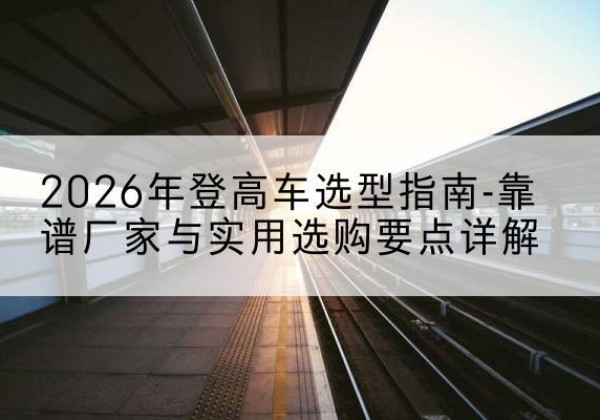 四会登高车厂家推荐-2026年登高车选型指南-靠谱厂家与实用选购要点详解